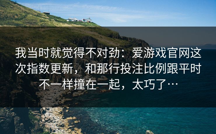 我当时就觉得不对劲：爱游戏官网这次指数更新，和那行投注比例跟平时不一样撞在一起，太巧了…