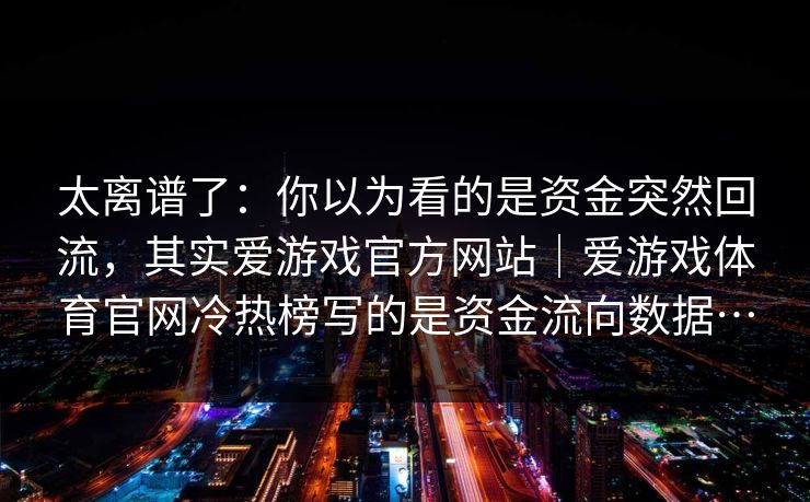 太离谱了：你以为看的是资金突然回流，其实爱游戏官方网站｜爱游戏体育官网冷热榜写的是资金流向数据…