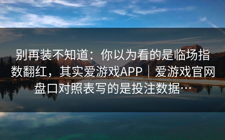 别再装不知道：你以为看的是临场指数翻红，其实爱游戏APP｜爱游戏官网盘口对照表写的是投注数据…
