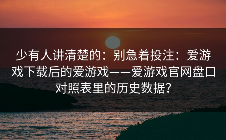 少有人讲清楚的：别急着投注：爱游戏下载后的爱游戏——爱游戏官网盘口对照表里的历史数据？