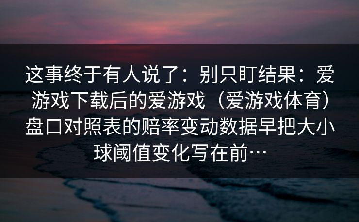这事终于有人说了：别只盯结果：爱游戏下载后的爱游戏（爱游戏体育）盘口对照表的赔率变动数据早把大小球阈值变化写在前…