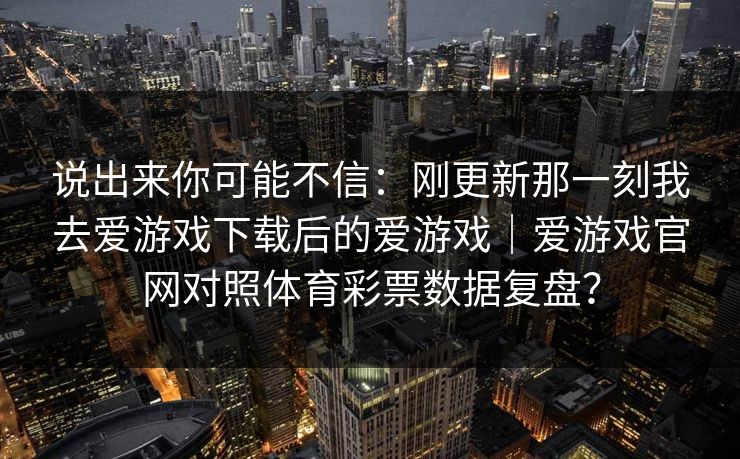 说出来你可能不信：刚更新那一刻我去爱游戏下载后的爱游戏｜爱游戏官网对照体育彩票数据复盘？