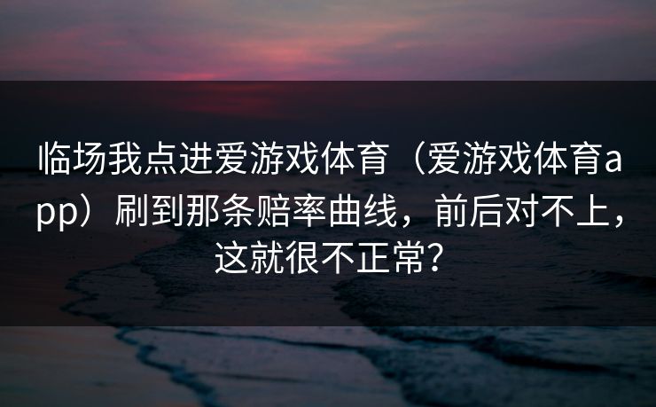 临场我点进爱游戏体育（爱游戏体育app）刷到那条赔率曲线，前后对不上，这就很不正常？