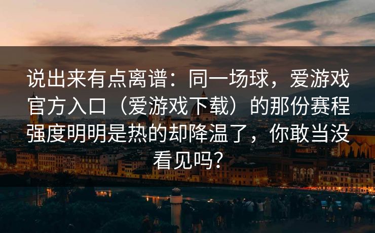 说出来有点离谱：同一场球，爱游戏官方入口（爱游戏下载）的那份赛程强度明明是热的却降温了，你敢当没看见吗？