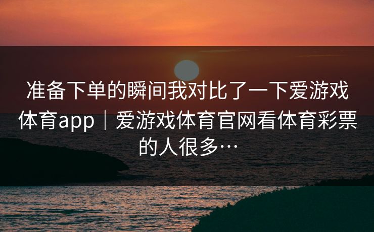 准备下单的瞬间我对比了一下爱游戏体育app｜爱游戏体育官网看体育彩票的人很多…