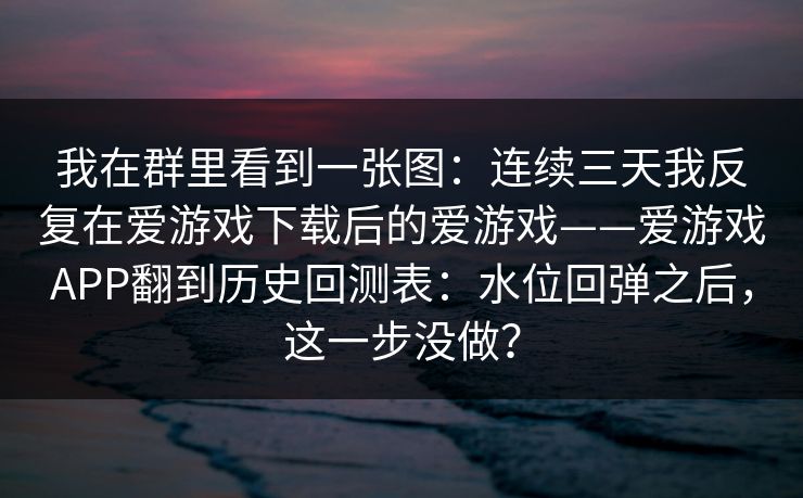 我在群里看到一张图：连续三天我反复在爱游戏下载后的爱游戏——爱游戏APP翻到历史回测表：水位回弹之后，这一步没做？