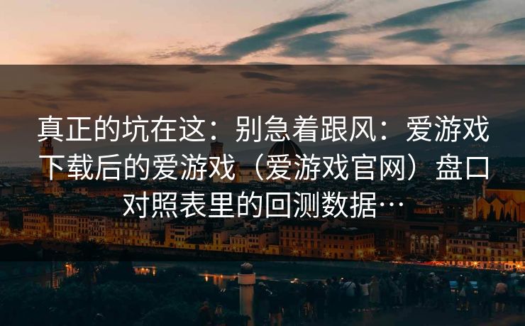 真正的坑在这：别急着跟风：爱游戏下载后的爱游戏（爱游戏官网）盘口对照表里的回测数据…