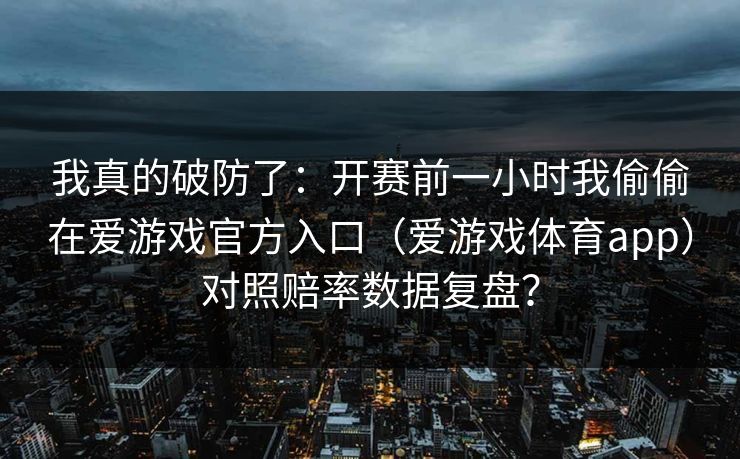 我真的破防了：开赛前一小时我偷偷在爱游戏官方入口（爱游戏体育app）对照赔率数据复盘？