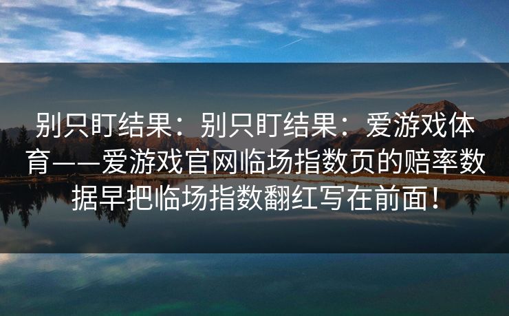 别只盯结果：别只盯结果：爱游戏体育——爱游戏官网临场指数页的赔率数据早把临场指数翻红写在前面！
