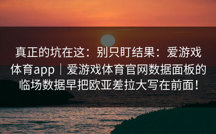 真正的坑在这：别只盯结果：爱游戏体育app｜爱游戏体育官网数据面板的临场数据早把欧亚差拉大写在前面！