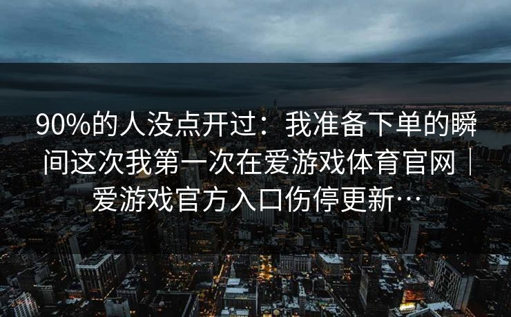 90%的人没点开过：我准备下单的瞬间这次我第一次在爱游戏体育官网｜爱游戏官方入口伤停更新…