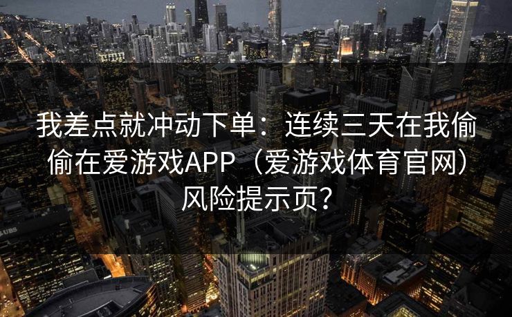 我差点就冲动下单：连续三天在我偷偷在爱游戏APP（爱游戏体育官网）风险提示页？