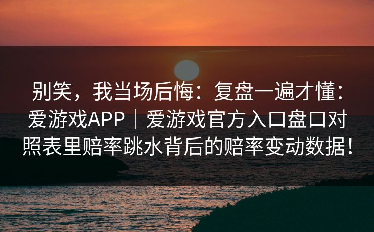 别笑，我当场后悔：复盘一遍才懂：爱游戏APP｜爱游戏官方入口盘口对照表里赔率跳水背后的赔率变动数据！