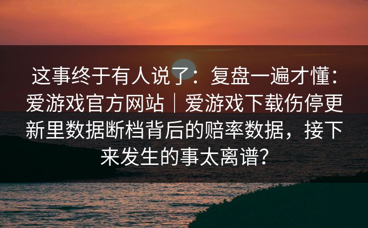 这事终于有人说了：复盘一遍才懂：爱游戏官方网站｜爱游戏下载伤停更新里数据断档背后的赔率数据，接下来发生的事太离谱？