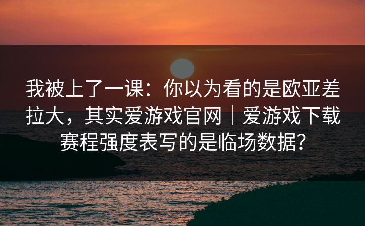 我被上了一课：你以为看的是欧亚差拉大，其实爱游戏官网｜爱游戏下载赛程强度表写的是临场数据？
