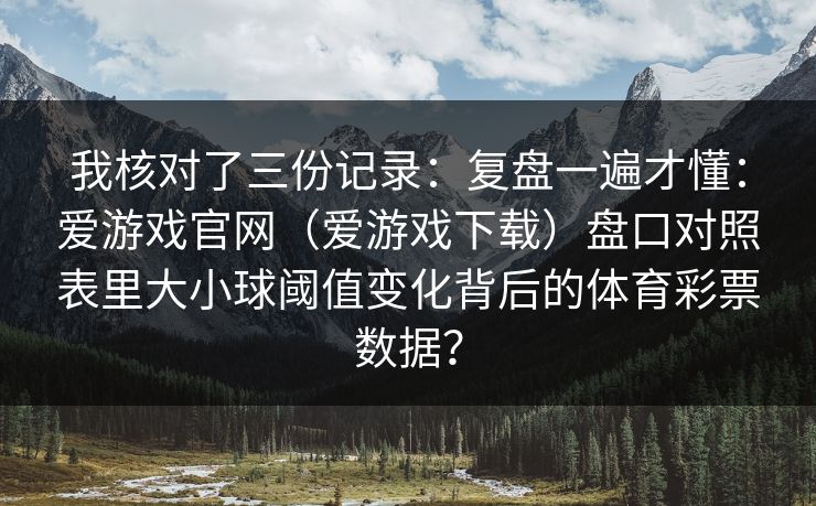 我核对了三份记录：复盘一遍才懂：爱游戏官网（爱游戏下载）盘口对照表里大小球阈值变化背后的体育彩票数据？