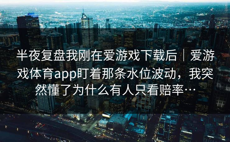半夜复盘我刚在爱游戏下载后｜爱游戏体育app盯着那条水位波动，我突然懂了为什么有人只看赔率…