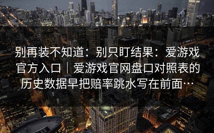 别再装不知道：别只盯结果：爱游戏官方入口｜爱游戏官网盘口对照表的历史数据早把赔率跳水写在前面…