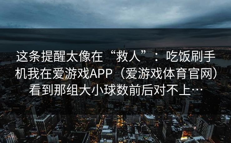 这条提醒太像在“救人”：吃饭刷手机我在爱游戏APP（爱游戏体育官网）看到那组大小球数前后对不上…