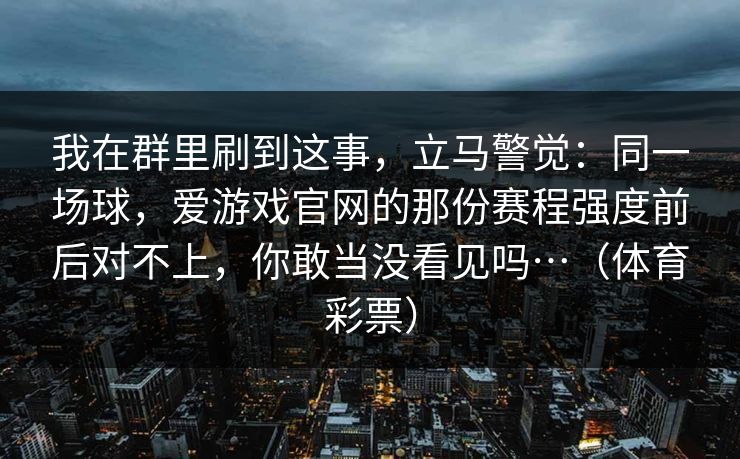 我在群里刷到这事，立马警觉：同一场球，爱游戏官网的那份赛程强度前后对不上，你敢当没看见吗…（体育彩票）