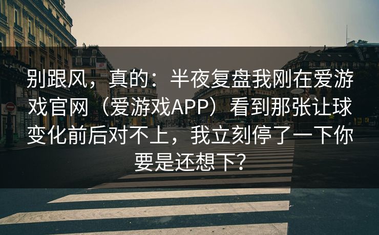 别跟风，真的：半夜复盘我刚在爱游戏官网（爱游戏APP）看到那张让球变化前后对不上，我立刻停了一下你要是还想下？