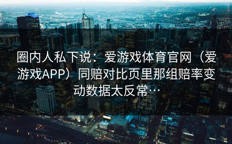 圈内人私下说：爱游戏体育官网（爱游戏APP）同赔对比页里那组赔率变动数据太反常…